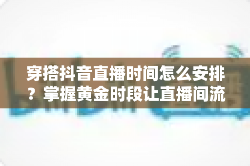 穿搭抖音直播时间怎么安排?掌握黄金时段让直播间流量翻倍的完整攻略 穿搭抖音直播时间怎么安排?掌握黄金时段让直播间流量翻倍的完整攻略