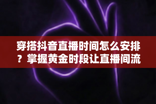 穿搭抖音直播时间怎么安排?掌握黄金时段让直播间流量翻倍的完整攻略 穿搭抖音直播时间怎么安排?掌握黄金时段让直播间流量翻倍的完整攻略