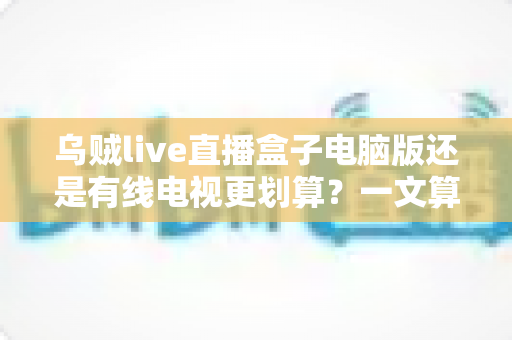 乌贼live直播盒子电脑版还是有线电视更划算？一文算清成本与体验，帮你选对观影方式不花冤枉钱