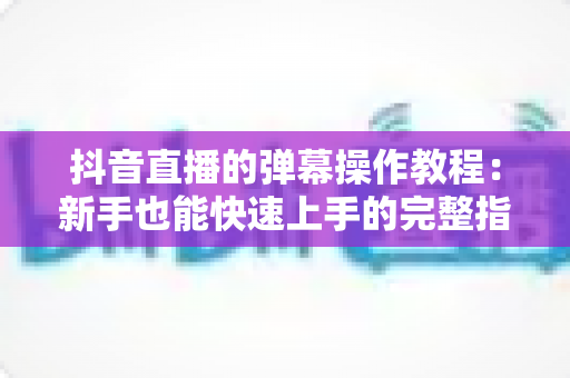 抖音直播的弹幕操作教程:新手也能快速上手的完整指南 抖音直播的弹幕操作教程:新手也能快速上手的完整指南