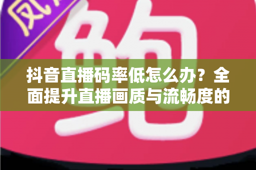 抖音直播码率低怎么办?全面提升直播画质与流畅度的完整优化指南 抖音直播码率低怎么办?全面提升直播画质与流畅度的完整优化指南
