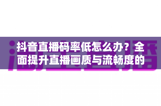 抖音直播码率低怎么办?全面提升直播画质与流畅度的完整优化指南 抖音直播码率低怎么办?全面提升直播画质与流畅度的完整优化指南