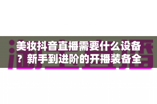 美妆抖音直播需要什么设备?新手到进阶的开播装备全攻略 美妆抖音直播需要什么设备?新手到进阶的开播装备全攻略