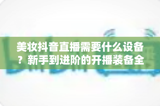美妆抖音直播需要什么设备?新手到进阶的开播装备全攻略 美妆抖音直播需要什么设备?新手到进阶的开播装备全攻略