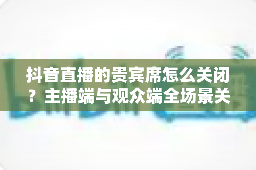 抖音直播的贵宾席怎么关闭？主播端与观众端全场景关闭教程一文学会