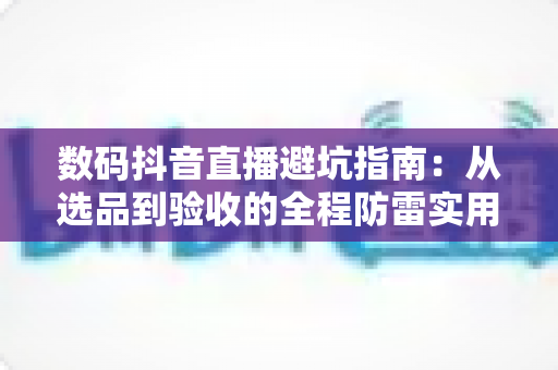 数码抖音直播避坑指南：从选品到验收的全程防雷实用手册