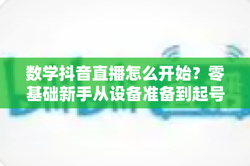 数学抖音直播怎么开始?零基础新手从设备准备到起号涨粉的完整实战指南 数学抖音直播怎么开始?零基础新手从设备准备到起号涨粉的完整实战指南
