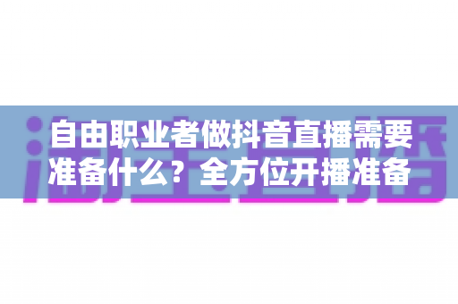 自由职业者做抖音直播需要准备什么？全方位开播准备清单与实战指南