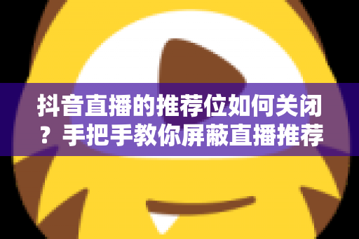 抖音直播的推荐位如何关闭?手把手教你屏蔽直播推荐,找回清爽刷屏体验 抖音直播的推荐位如何关闭?手把手教你屏蔽直播推荐,找回清爽刷屏体验