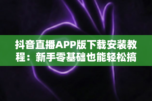抖音直播APP版下载安装教程：新手零基础也能轻松搞定的完整指南