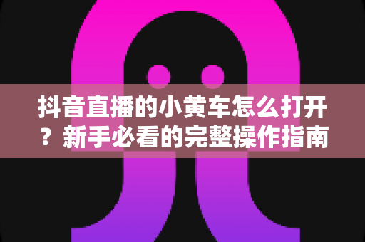 抖音直播的小黄车怎么打开?新手必看的完整操作指南与带货技巧 抖音直播的小黄车怎么打开?新手必看的完整操作指南与带货技巧