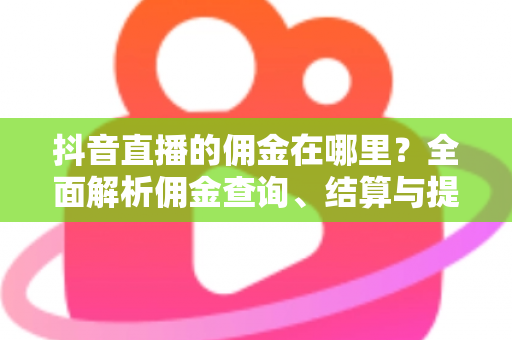 抖音直播的佣金在哪里?全面解析佣金查询、结算与提现的完整指南 抖音直播的佣金在哪里?全面解析佣金查询、结算与提现的完整指南