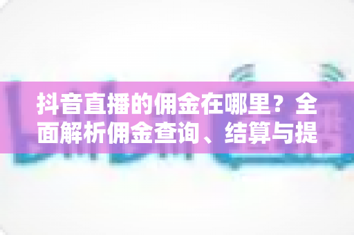 抖音直播的佣金在哪里?全面解析佣金查询、结算与提现的完整指南 抖音直播的佣金在哪里?全面解析佣金查询、结算与提现的完整指南