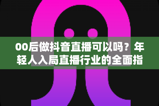 00后做抖音直播可以吗？年轻人入局直播行业的全面指南与机会分析