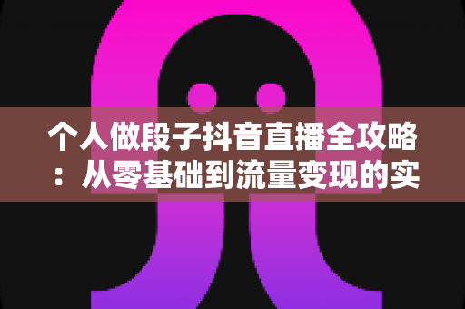 个人做段子抖音直播全攻略:从零基础到流量变现的实战指南 个人做段子抖音直播全攻略:从零基础到流量变现的实战指南