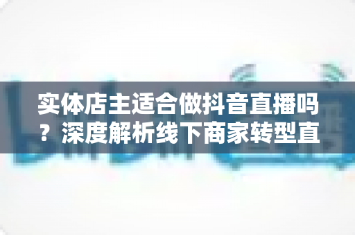 实体店主适合做抖音直播吗?深度解析线下商家转型直播的机遇、挑战与实操指南 实体店主适合做抖音直播吗?深度解析线下商家转型直播的机遇、挑战与实操指南