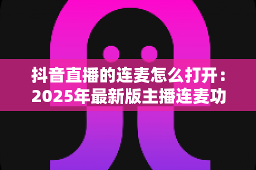 抖音直播的连麦怎么打开：2025年最新版主播连麦功能全流程开启指南与实战技巧详解