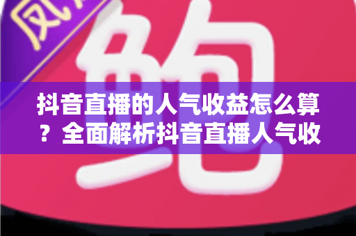 抖音直播的人气收益怎么算?全面解析抖音直播人气收益计算规则与变现技巧 抖音直播的人气收益怎么算?全面解析抖音直播人气收益计算规则与变现技巧