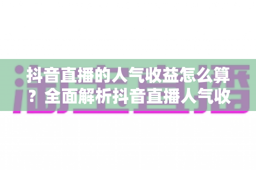 抖音直播的人气收益怎么算?全面解析抖音直播人气收益计算规则与变现技巧 抖音直播的人气收益怎么算?全面解析抖音直播人气收益计算规则与变现技巧