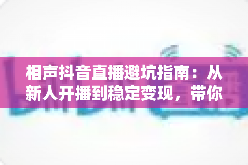 相声抖音直播避坑指南:从新人开播到稳定变现,带你绕开90%主播都踩过的那些坑 相声抖音直播避坑指南:从新人开播到稳定变现,带你绕开90%主播都踩过的那些坑