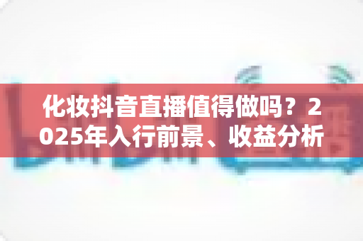 化妆抖音直播值得做吗?2025年入行前景、收益分析与实战指南全解析 化妆抖音直播值得做吗?2025年入行前景、收益分析与实战指南全解析