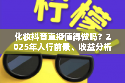 化妆抖音直播值得做吗?2025年入行前景、收益分析与实战指南全解析 化妆抖音直播值得做吗?2025年入行前景、收益分析与实战指南全解析