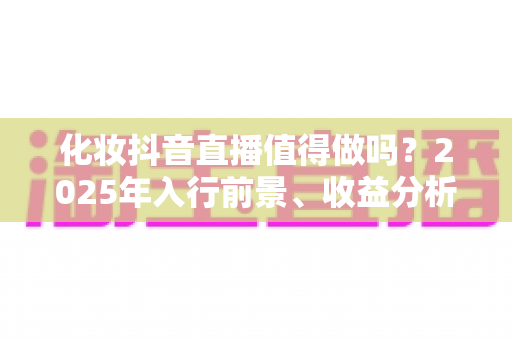 化妆抖音直播值得做吗?2025年入行前景、收益分析与实战指南全解析 化妆抖音直播值得做吗?2025年入行前景、收益分析与实战指南全解析
