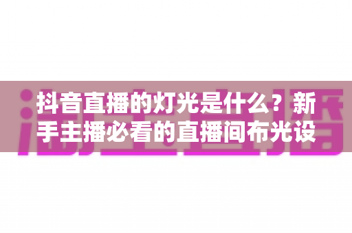 抖音直播的灯光是什么?新手主播必看的直播间布光设备与技巧全解析 抖音直播的灯光是什么?新手主播必看的直播间布光设备与技巧全解析