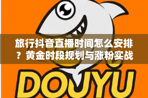 旅行抖音直播时间怎么安排?黄金时段规划与涨粉实战全攻略 旅行抖音直播时间怎么安排?黄金时段规划与涨粉实战全攻略