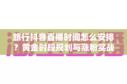 旅行抖音直播时间怎么安排?黄金时段规划与涨粉实战全攻略 旅行抖音直播时间怎么安排?黄金时段规划与涨粉实战全攻略