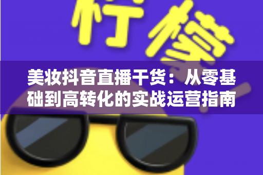 美妆抖音直播干货：从零基础到高转化的实战运营指南