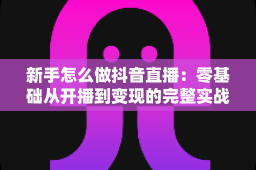新手怎么做抖音直播:零基础从开播到变现的完整实战指南 新手怎么做抖音直播:零基础从开播到变现的完整实战指南