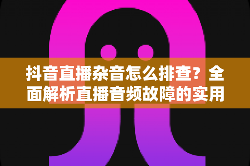 抖音直播杂音怎么排查？全面解析直播音频故障的实用排查指南与解决方案