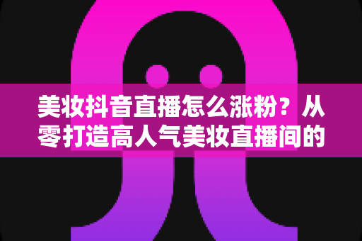 美妆抖音直播怎么涨粉?从零打造高人气美妆直播间的全攻略 美妆抖音直播怎么涨粉?从零打造高人气美妆直播间的全攻略