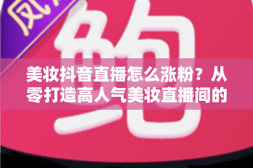 美妆抖音直播怎么涨粉？从零打造高人气美妆直播间的全攻略