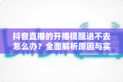 抖音直播的开播提醒进不去怎么办?全面解析原因与实用解决方案 抖音直播的开播提醒进不去怎么办?全面解析原因与实用解决方案