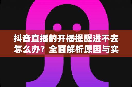 抖音直播的开播提醒进不去怎么办?全面解析原因与实用解决方案 抖音直播的开播提醒进不去怎么办?全面解析原因与实用解决方案