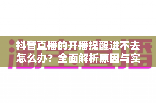 抖音直播的开播提醒进不去怎么办?全面解析原因与实用解决方案 抖音直播的开播提醒进不去怎么办?全面解析原因与实用解决方案