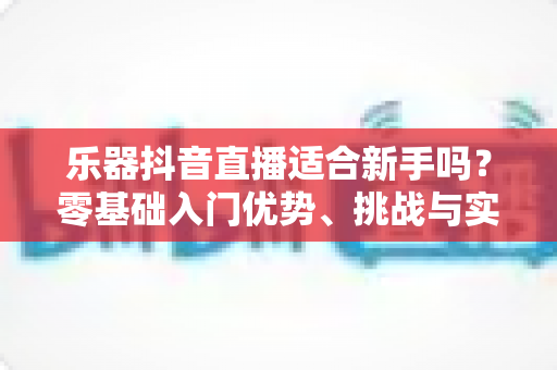 乐器抖音直播适合新手吗?零基础入门优势、挑战与实操指南全解析 乐器抖音直播适合新手吗?零基础入门优势、挑战与实操指南全解析