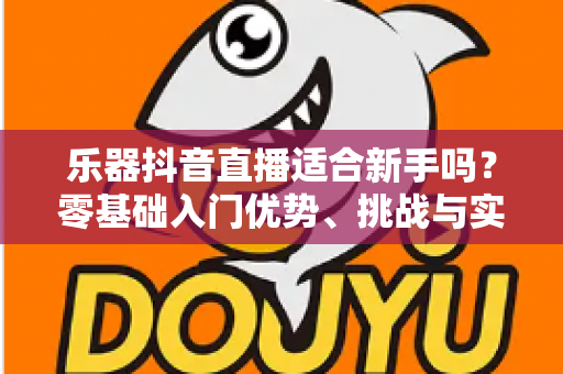 乐器抖音直播适合新手吗?零基础入门优势、挑战与实操指南全解析 乐器抖音直播适合新手吗?零基础入门优势、挑战与实操指南全解析