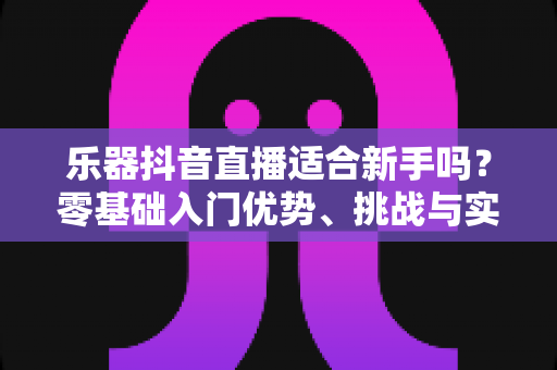 乐器抖音直播适合新手吗？零基础入门优势、挑战与实操指南全解析