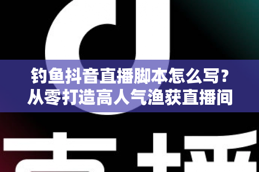 钓鱼抖音直播脚本怎么写？从零打造高人气渔获直播间的全流程实战指南