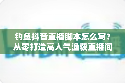 钓鱼抖音直播脚本怎么写？从零打造高人气渔获直播间的全流程实战指南