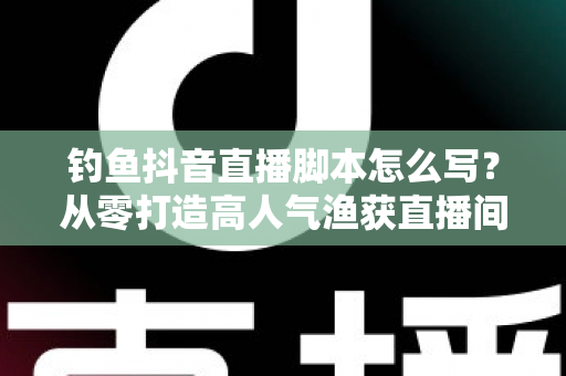 钓鱼抖音直播脚本怎么写？从零打造高人气渔获直播间的全流程实战指南