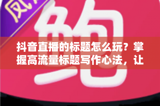 抖音直播的标题怎么玩?掌握高流量标题写作心法,让直播间人气持续攀升 抖音直播的标题怎么玩?掌握高流量标题写作心法,让直播间人气持续攀升