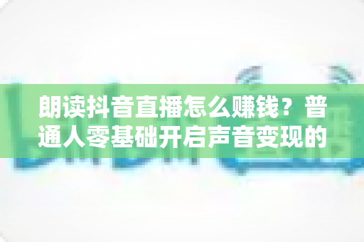 朗读抖音直播怎么赚钱?普通人零基础开启声音变现的实战指南 朗读抖音直播怎么赚钱?普通人零基础开启声音变现的实战指南