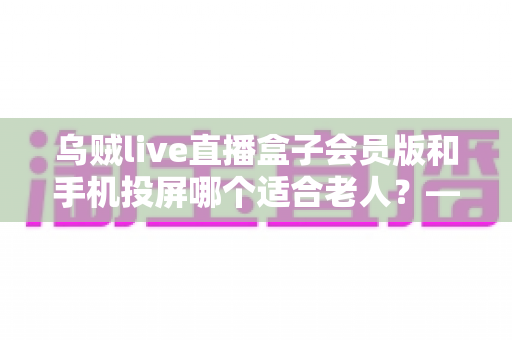 乌贼live直播盒子会员版和手机投屏哪个适合老人?——全面解析长辈家庭观影的最佳选择方案 乌贼live直播盒子会员版和手机投屏哪个适合老人?——全面解析长辈家庭观影的最佳选择方案