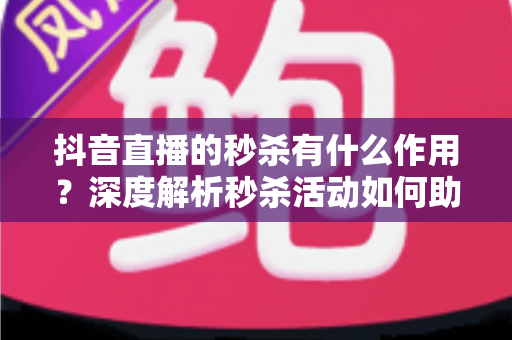 抖音直播的秒杀有什么作用？深度解析秒杀活动如何助力直播间提升流量、转化率与粉丝粘性
