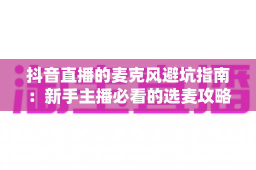 抖音直播的麦克风避坑指南：新手主播必看的选麦攻略与实用技巧，助你轻松提升直播间音质