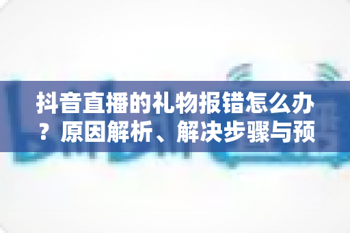 抖音直播的礼物报错怎么办?原因解析、解决步骤与预防技巧一文全掌握 抖音直播的礼物报错怎么办?原因解析、解决步骤与预防技巧一文全掌握